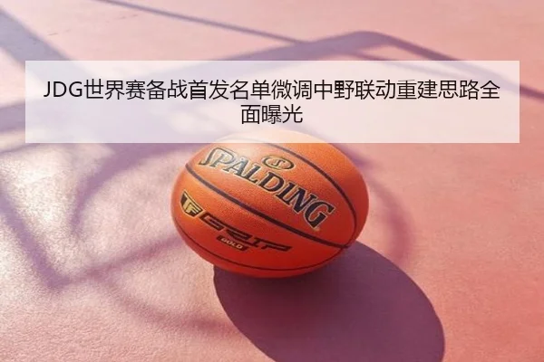 JDG世界赛备战首发名单微调中野联动重建思路全面曝光
