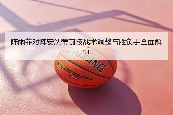 陈雨菲对阵安洗莹前技战术调整与胜负手全面解析