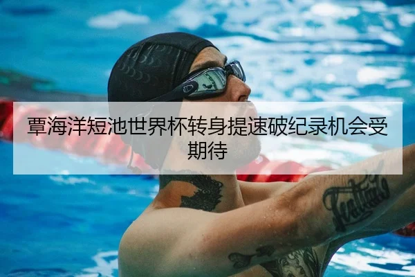 覃海洋短池世界杯转身提速破纪录机会受期待